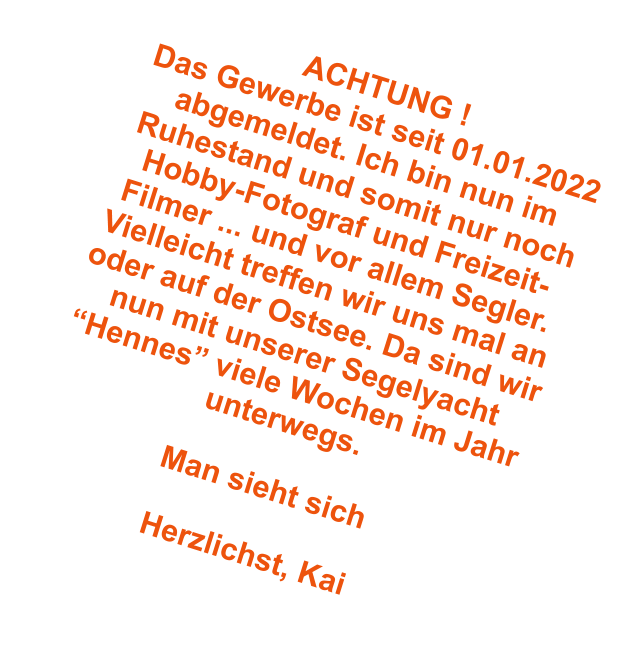 ACHTUNG ! Das Gewerbe ist seit 01.01.2022 abgemeldet. Ich bin nun im Ruhestand und somit nur noch Hobby-Fotograf und Freizeit-Filmer ... und vor allem Segler. Vielleicht treffen wir uns mal an oder auf der Ostsee. Da sind wir nun mit unserer Segelyacht Hennes viele Wochen im Jahr unterwegs.  Man sieht sich  Herzlichst, Kai